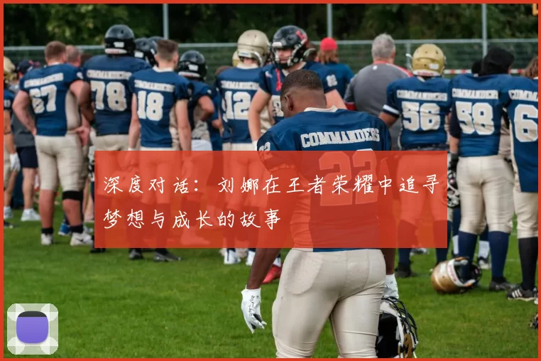 深度对话:刘娜在王者荣耀中追寻梦想与成长的故事