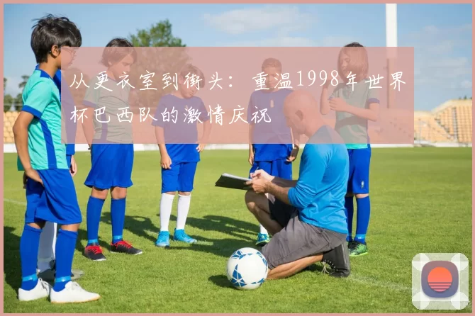 从更衣室到街头：重温1998年世界杯巴西队的激情庆祝