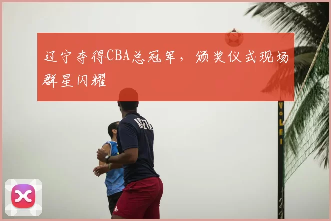 辽宁夺得CBA总冠军,颁奖仪式现场群星闪耀