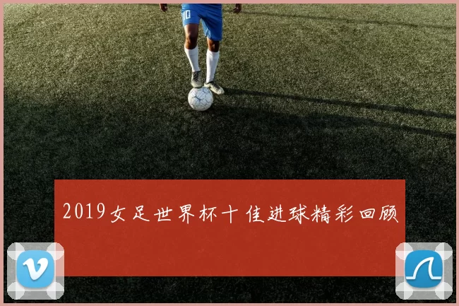 2019女足世界杯十佳进球精彩回顾