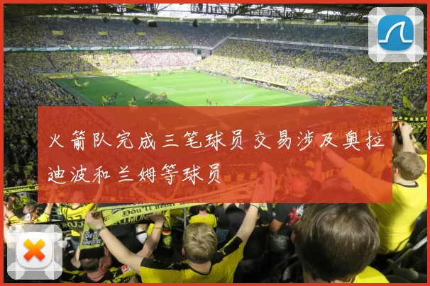 火箭队完成三笔球员交易涉及奥拉迪波和兰姆等球员