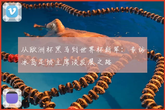 从欧洲杯黑马到世界杯新军:专访冰岛足协主席谈发展之路