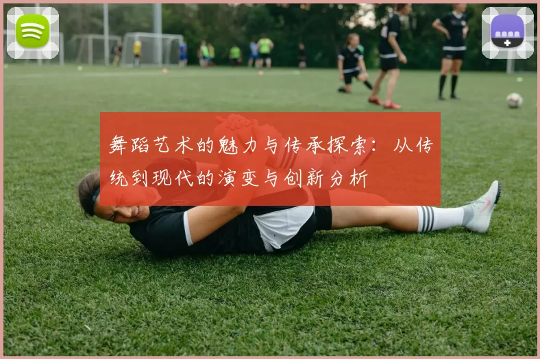 舞蹈艺术的魅力与传承探索:从传统到现代的演变与创新分析