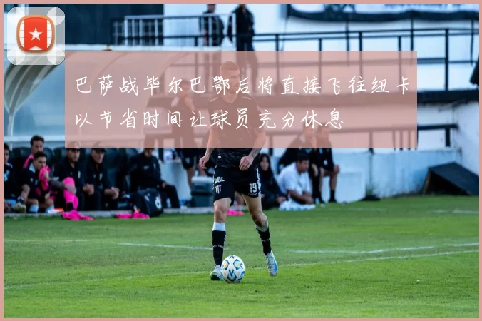 巴萨战毕尔巴鄂后将直接飞往纽卡以节省时间让球员充分休息