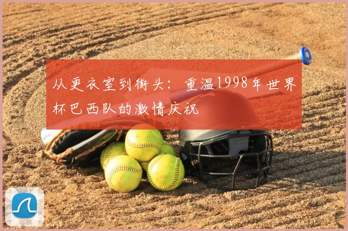 从更衣室到街头:重温1998年世界杯巴西队的激情庆祝