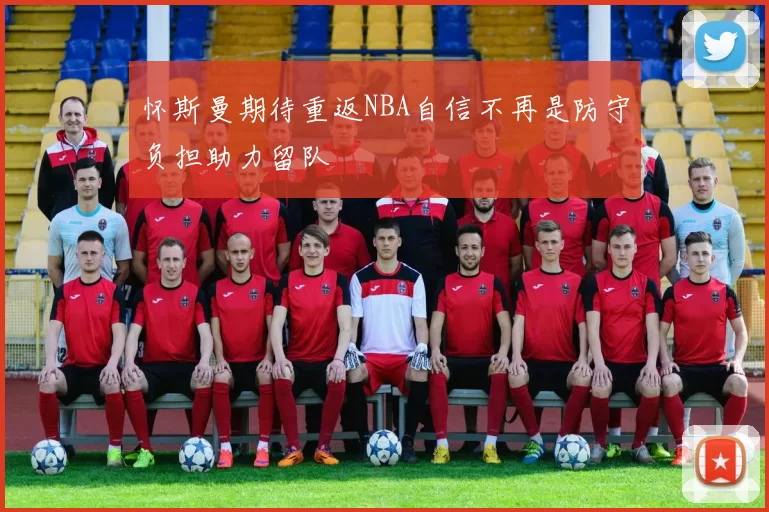 怀斯曼期待重返NBA自信不再是防守负担助力留队