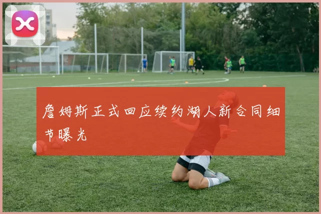 詹姆斯正式回应续约湖人新合同细节曝光