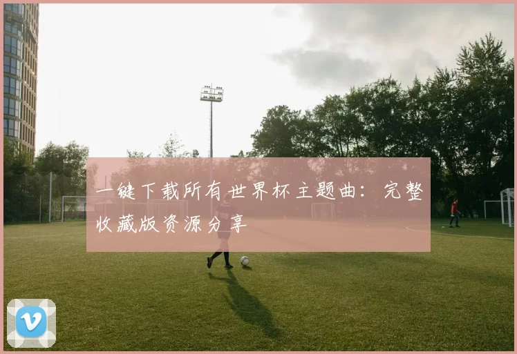 一键下载所有世界杯主题曲：完整收藏版资源分享