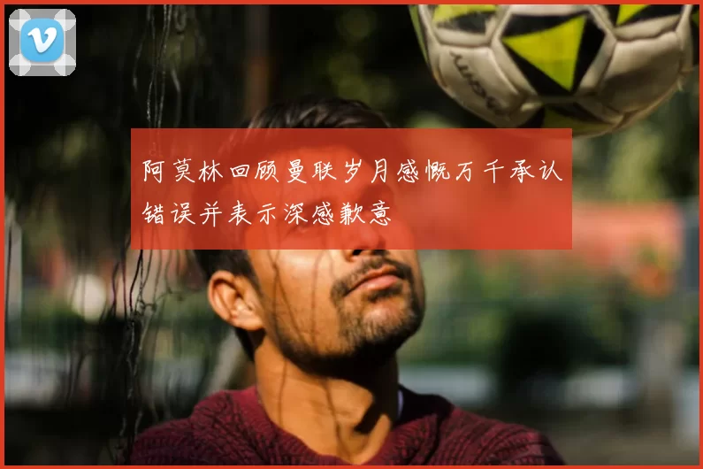 阿莫林回顾曼联岁月感慨万千承认错误并表示深感歉意