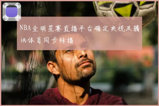 NBA全明星赛直播平台确定央视及腾讯体育同步转播