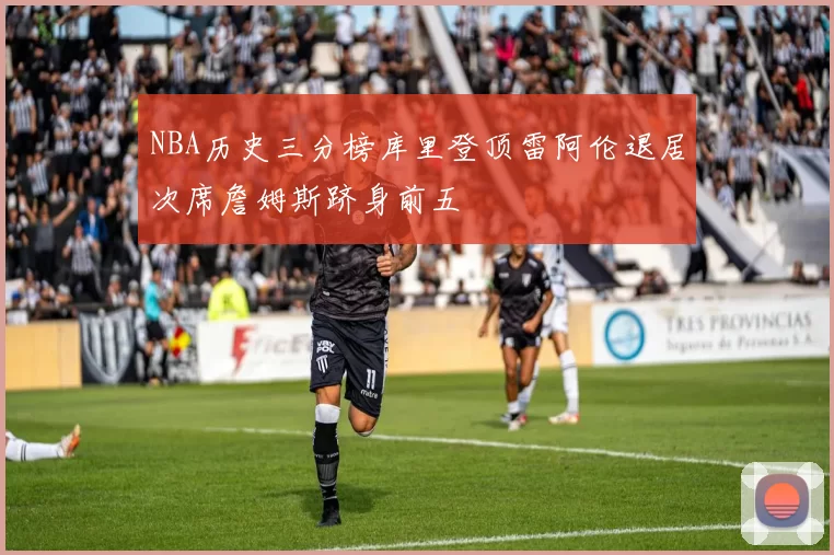NBA历史三分榜库里登顶雷阿伦退居次席詹姆斯跻身前五