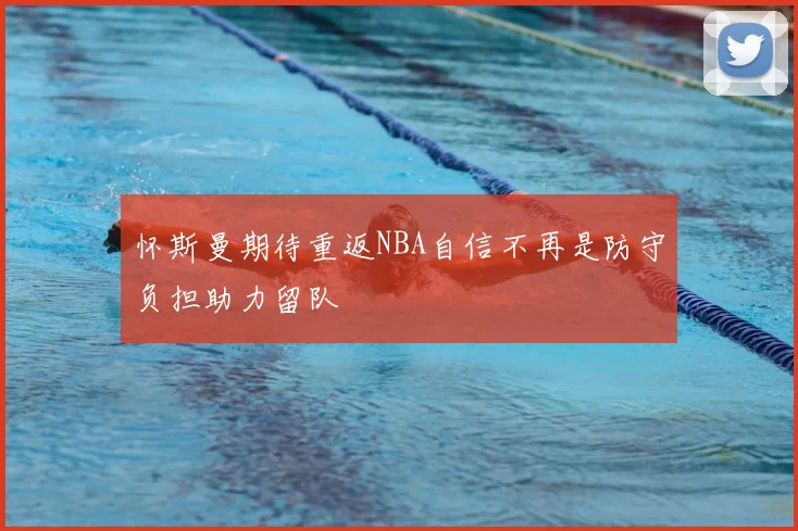 怀斯曼期待重返NBA自信不再是防守负担助力留队