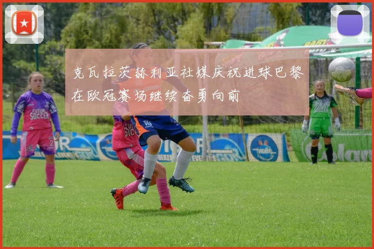 克瓦拉茨赫利亚社媒庆祝进球巴黎在欧冠赛场继续奋勇向前