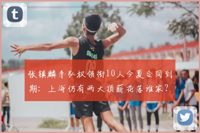 张镇麟李弘权领衔10人今夏合同到期:上海仍有两大顶薪花落谁家?