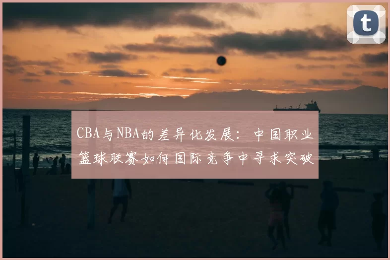 CBA与NBA的差异化发展:中国职业篮球联赛如何国际竞争中寻求突破
