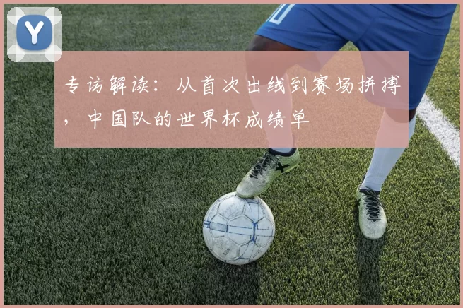专访解读:从首次出线到赛场拼搏,中国队的世界杯成绩单
