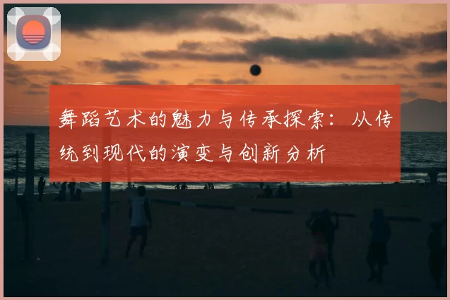 舞蹈艺术的魅力与传承探索:从传统到现代的演变与创新分析