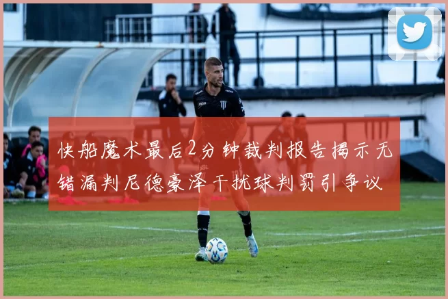 快船魔术最后2分钟裁判报告揭示无错漏判尼德豪泽干扰球判罚引争议