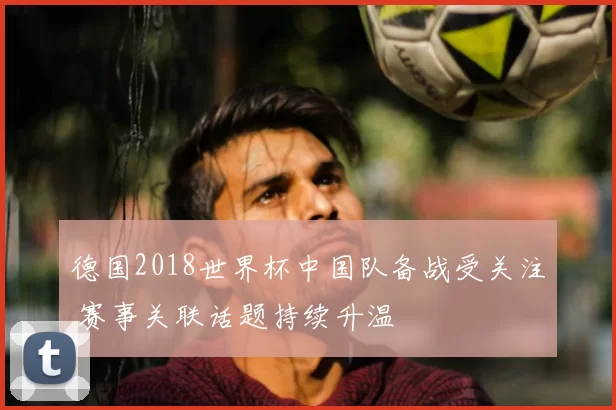 德国2018世界杯中国队备战受关注 赛事关联话题持续升温