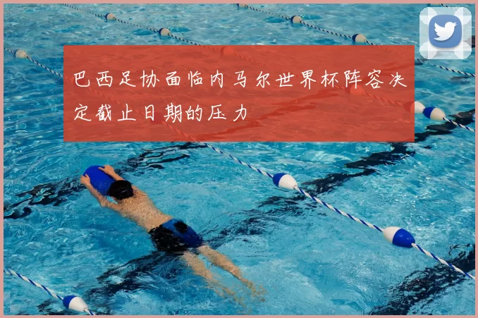 巴西足协面临内马尔世界杯阵容决定截止日期的压力