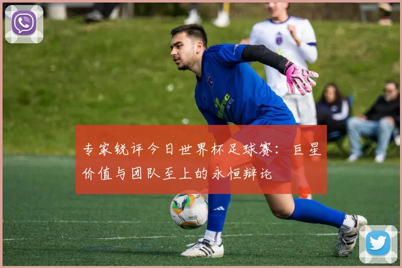 专家锐评今日世界杯足球赛:巨星价值与团队至上的永恒辩论