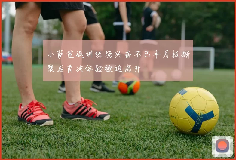 小萨重返训练场兴奋不已半月板撕裂后首次体验被迫离开