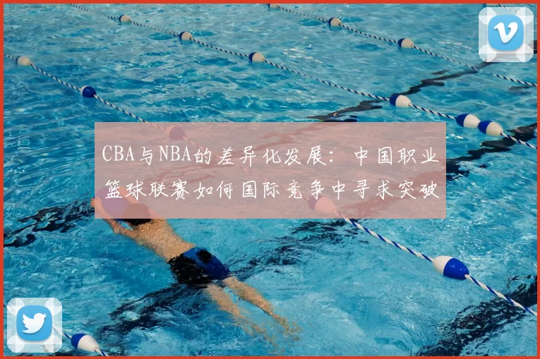 CBA与NBA的差异化发展:中国职业篮球联赛如何国际竞争中寻求突破