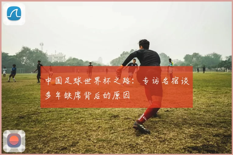 中国足球世界杯之路：专访名宿谈多年缺席背后的原因