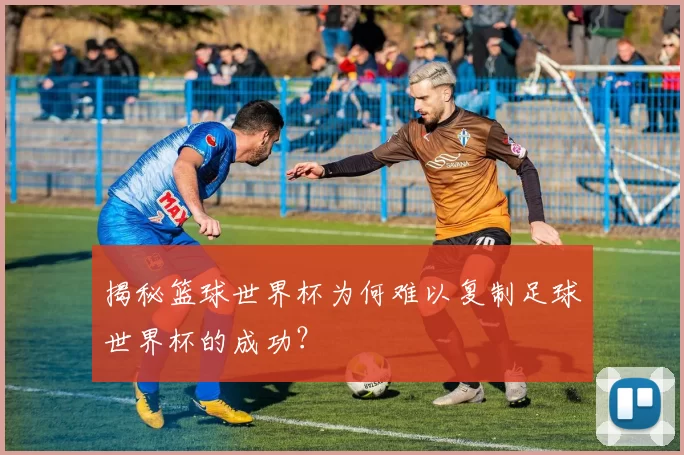 揭秘篮球世界杯为何难以复制足球世界杯的成功?