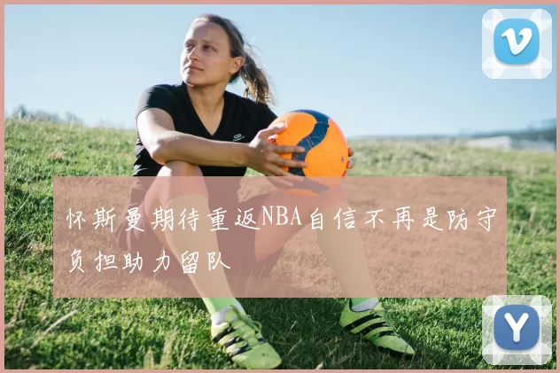 怀斯曼期待重返NBA自信不再是防守负担助力留队