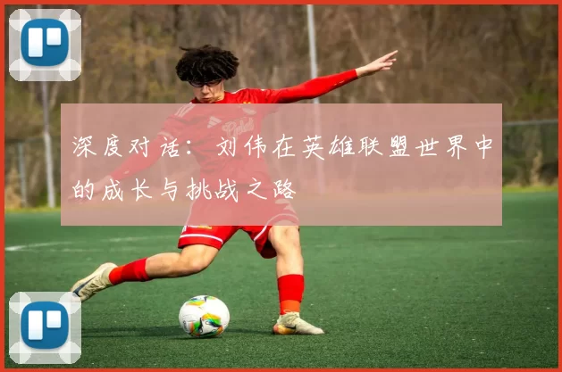深度对话:刘伟在英雄联盟世界中的成长与挑战之路