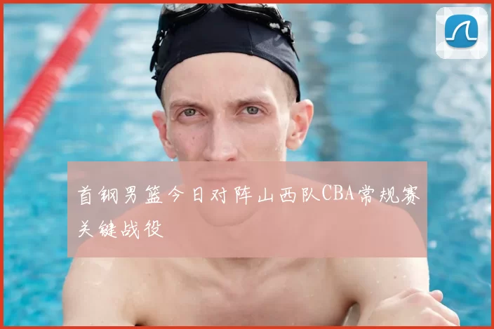 首钢男篮今日对阵山西队CBA常规赛关键战役