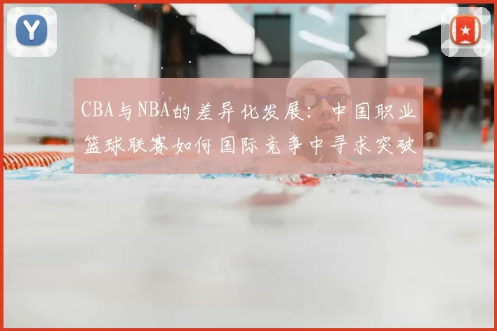 CBA与NBA的差异化发展:中国职业篮球联赛如何国际竞争中寻求突破