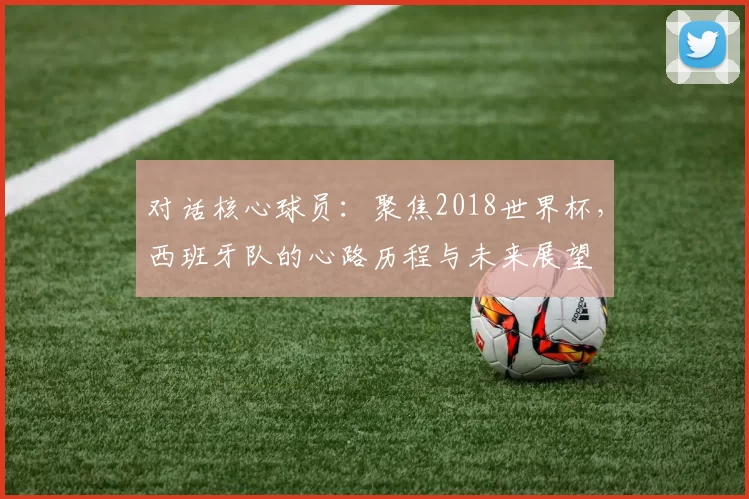 对话核心球员:聚焦2018世界杯,西班牙队的心路历程与未来展望