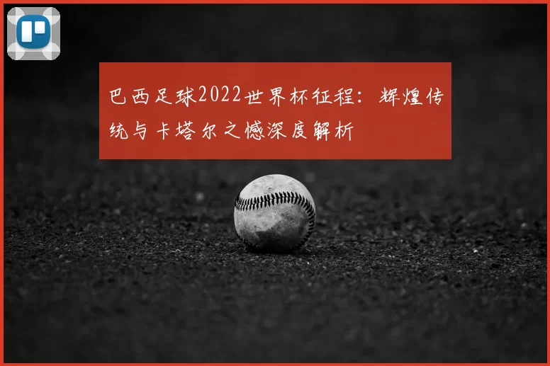 巴西足球2022世界杯征程:辉煌传统与卡塔尔之憾深度解析