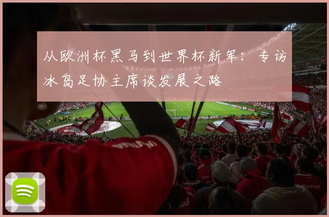 从欧洲杯黑马到世界杯新军:专访冰岛足协主席谈发展之路