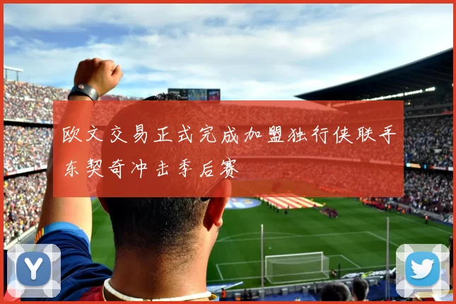 欧文交易正式完成加盟独行侠联手东契奇冲击季后赛