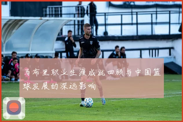 马布里职业生涯成就回顾与中国篮球发展的深远影响