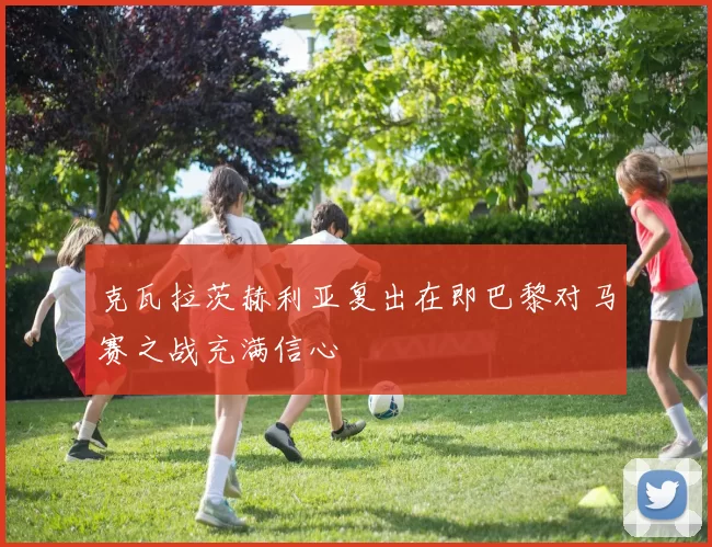 克瓦拉茨赫利亚复出在即巴黎对马赛之战充满信心