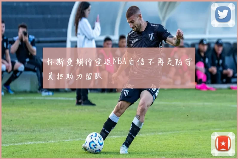 怀斯曼期待重返NBA自信不再是防守负担助力留队