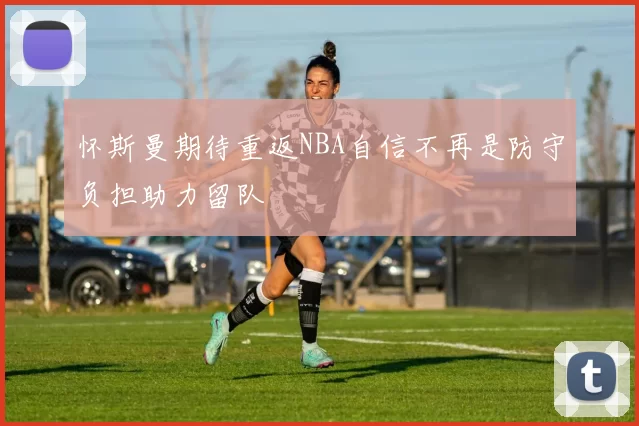 怀斯曼期待重返NBA自信不再是防守负担助力留队