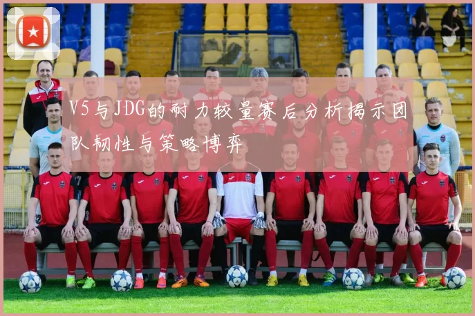V5与JDG的耐力较量赛后分析揭示团队韧性与策略博弈