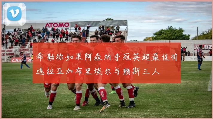 希勒称如果阿森纳夺冠英超最佳将选拉亚加布里埃尔与赖斯三人