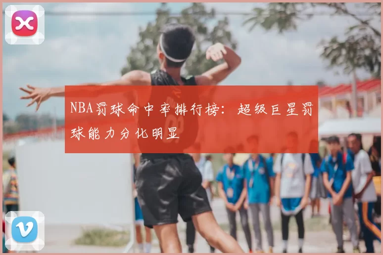 NBA罚球命中率排行榜:超级巨星罚球能力分化明显