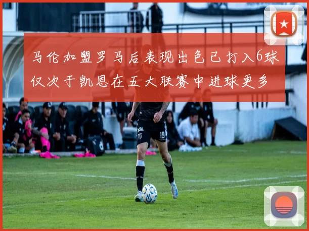 马伦加盟罗马后表现出色已打入6球仅次于凯恩在五大联赛中进球更多