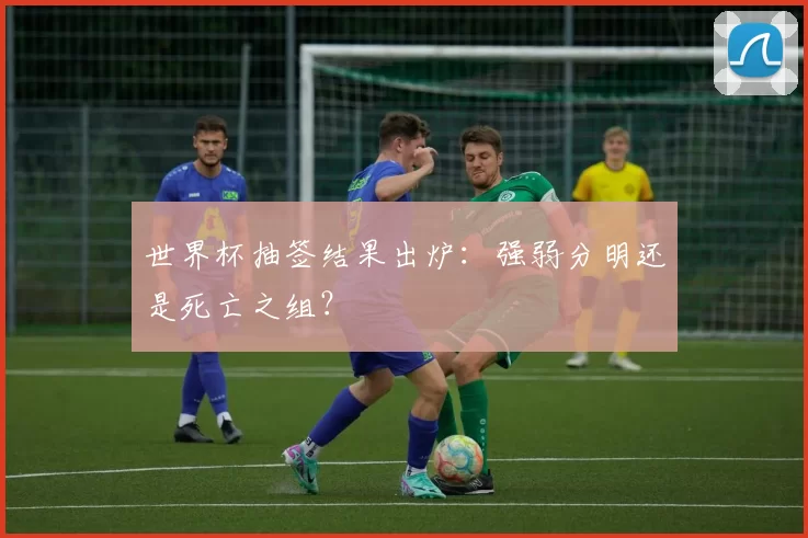世界杯抽签结果出炉:强弱分明还是死亡之组?