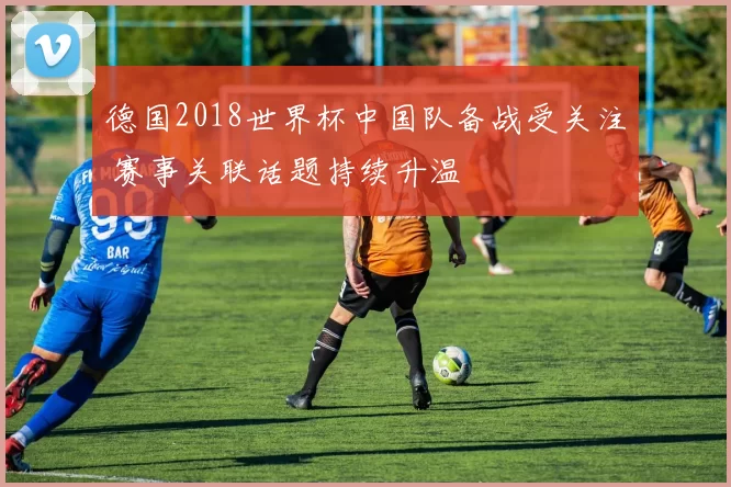 德国2018世界杯中国队备战受关注 赛事关联话题持续升温