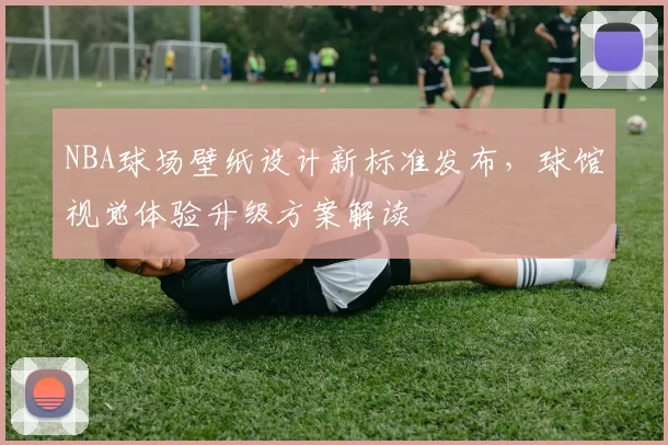 NBA球场壁纸设计新标准发布,球馆视觉体验升级方案解读