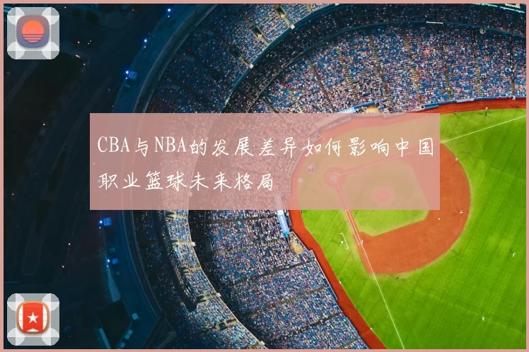 CBA与NBA的发展差异如何影响中国职业篮球未来格局