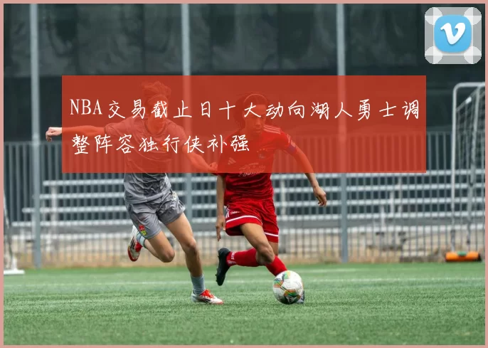 NBA交易截止日十大动向湖人勇士调整阵容独行侠补强